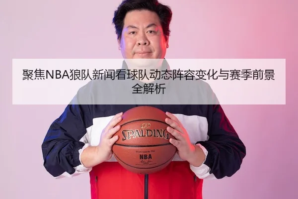 聚焦NBA狼队新闻看球队动态阵容变化与赛季前景全解析