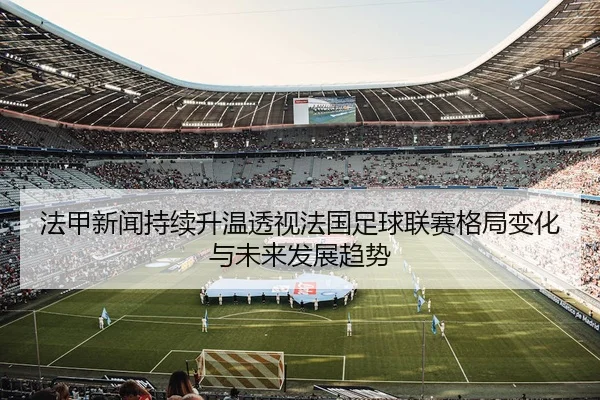 法甲新闻持续升温透视法国足球联赛格局变化与未来发展趋势