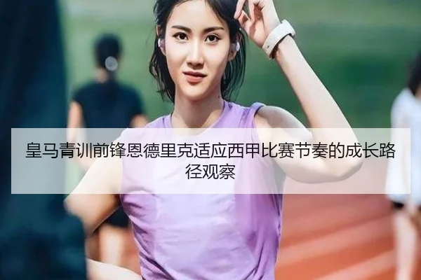 皇马青训前锋恩德里克适应西甲比赛节奏的成长路径观察